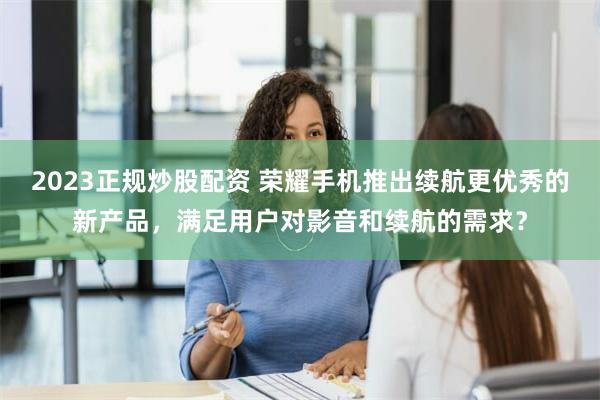 2023正规炒股配资 荣耀手机推出续航更优秀的新产品，满足用户对影音和续航的需求？