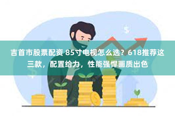 吉首市股票配资 85寸电视怎么选？618推荐这三款，配置给力，性能强悍画质出色