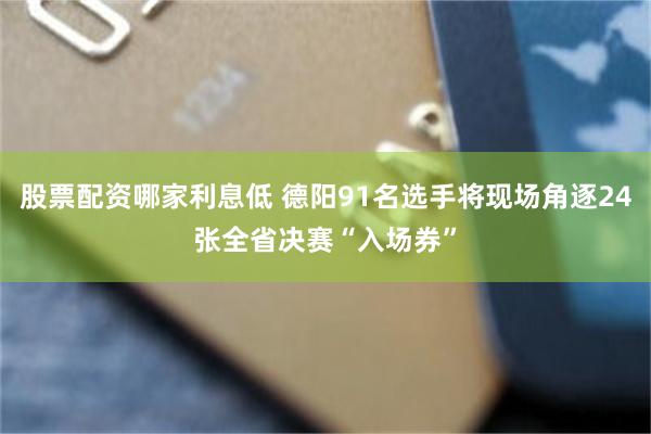 股票配资哪家利息低 德阳91名选手将现场角逐24张全省决赛“入场券”