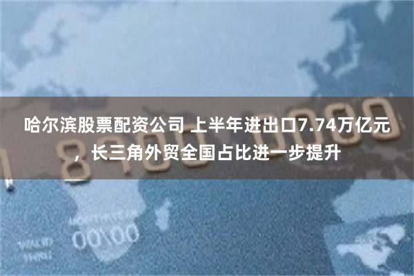 哈尔滨股票配资公司 上半年进出口7.74万亿元，长三角外贸全国占比进一步提升