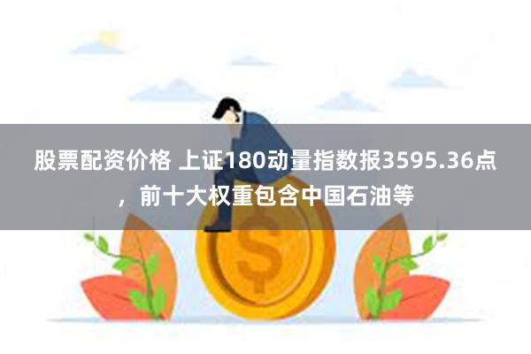 股票配资价格 上证180动量指数报3595.36点，前十大权重包含中国石油等