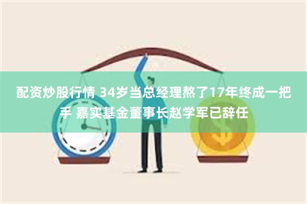 配资炒股行情 34岁当总经理熬了17年终成一把手 嘉实基金董事长赵学军已辞任