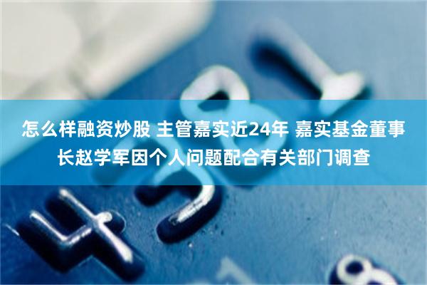 怎么样融资炒股 主管嘉实近24年 嘉实基金董事长赵学军因个人问题配合有关部门调查