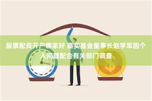 股票配资开户哪家好 嘉实基金董事长赵学军因个人问题配合有