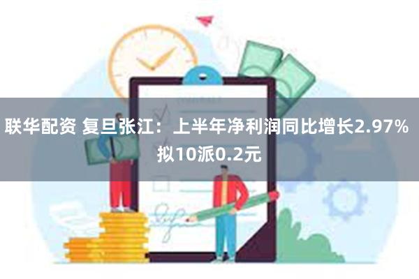 联华配资 复旦张江：上半年净利润同比增长2.97% 拟10派0.2元