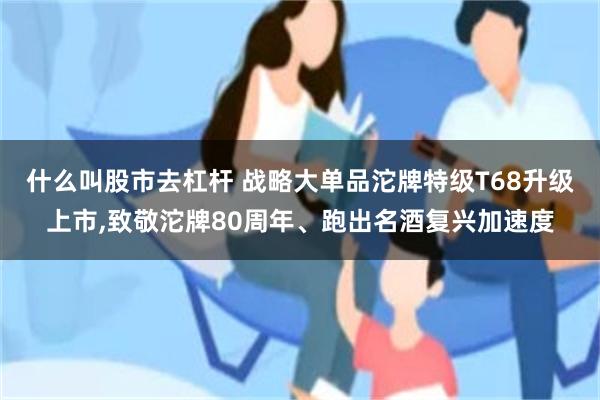 什么叫股市去杠杆 战略大单品沱牌特级T68升级上市,致敬沱牌80周年、跑出名酒复兴加速度