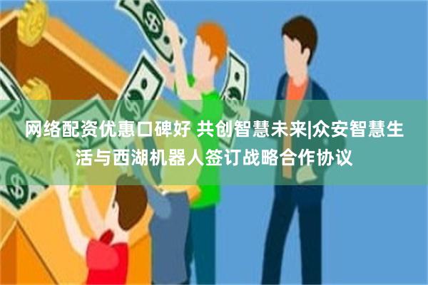 网络配资优惠口碑好 共创智慧未来|众安智慧生活与西湖机器人签订战略合作协议