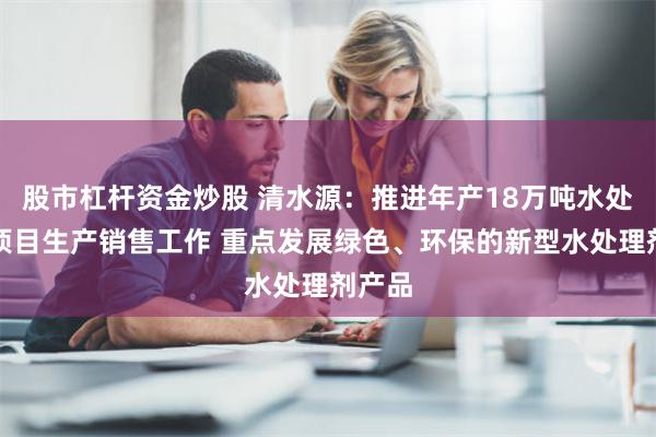 股市杠杆资金炒股 清水源：推进年产18万吨水处理剂项目生产销售工作 重点发展绿色、环保的新型水处理剂产品