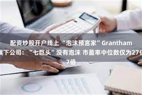 配资炒股开户线上 “泡沫预言家”Grantham旗下公司：“七巨头”没有泡沫 市盈率中位数仅为27倍