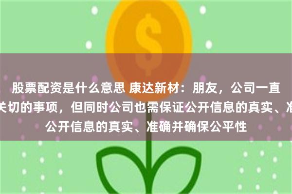 股票配资是什么意思 康达新材：朋友，公司一直以来重视投资者关切的事项，但同时公司也需保证公开信息的真实、准确并确保公平性