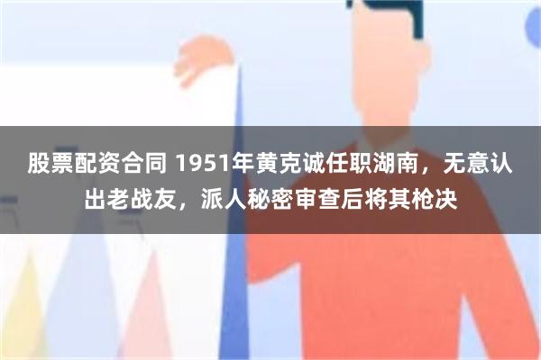 股票配资合同 1951年黄克诚任职湖南，无意认出老战友，派人秘密审查后将其枪决