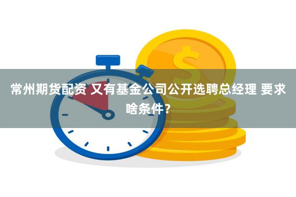 常州期货配资 又有基金公司公开选聘总经理 要求啥条件？