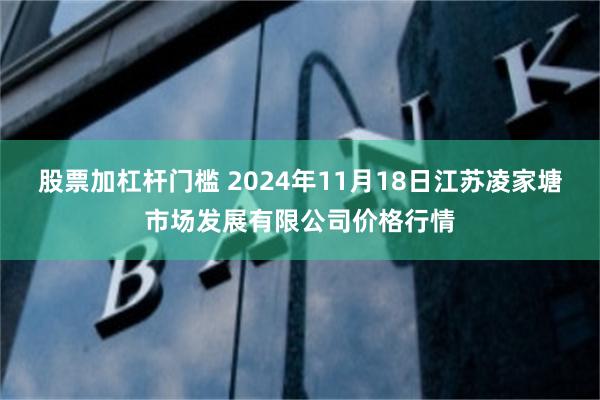 股票加杠杆门槛 2024年11月18日江苏凌家塘市场发展有限