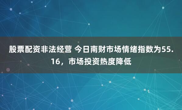 股票配资非法经营 今日南财市场情绪指数为55.16，市场投资热度降低