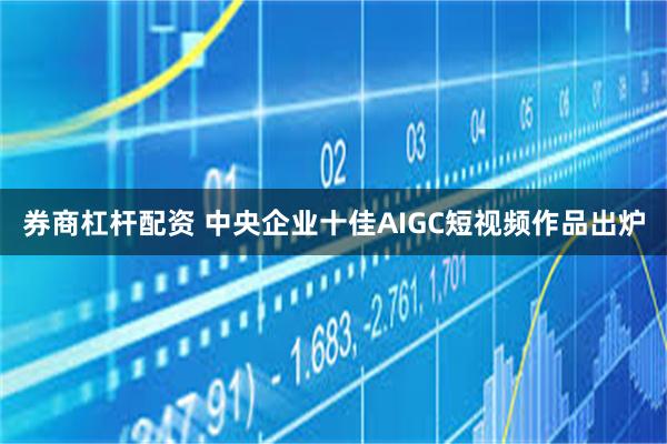 券商杠杆配资 中央企业十佳AIGC短视频作品出炉