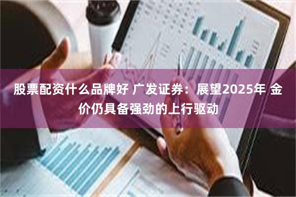 股票配资什么品牌好 广发证券：展望2025年 金价仍具备强劲的上行驱动