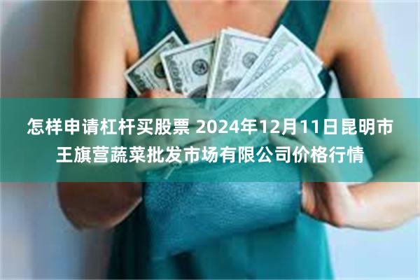 怎样申请杠杆买股票 2024年12月11日昆明市王旗营蔬菜批发市场有限公司价格行情