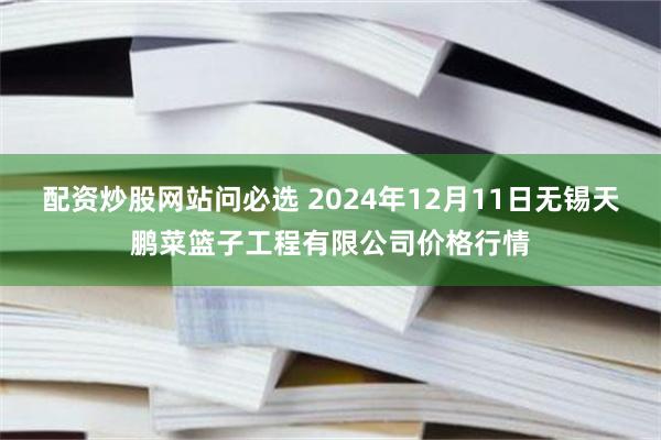 配资炒股网站问必选 2024年12月11日无锡天鹏菜篮子工程有限公司价格行情