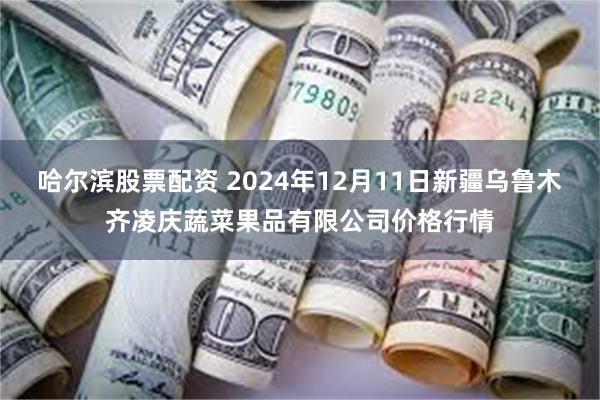 哈尔滨股票配资 2024年12月11日新疆乌鲁木齐凌庆蔬菜果品有限公司价格行情