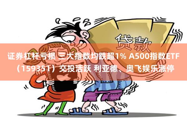 证券杠杆亏损 三大指数均跌超1% A500指数ETF（159351）交投活跃 利亚德、奥飞娱乐涨停