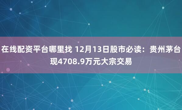 在线配资平台哪里找 12月13日股市必读：贵州茅台现4708.9万元大宗交易