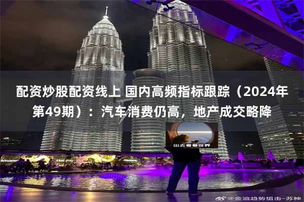 配资炒股配资线上 国内高频指标跟踪（2024年第49期）：汽车消费仍高，地产成交略降