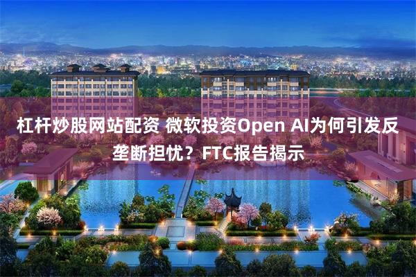 杠杆炒股网站配资 微软投资Open AI为何引发反垄断担忧？FTC报告揭示