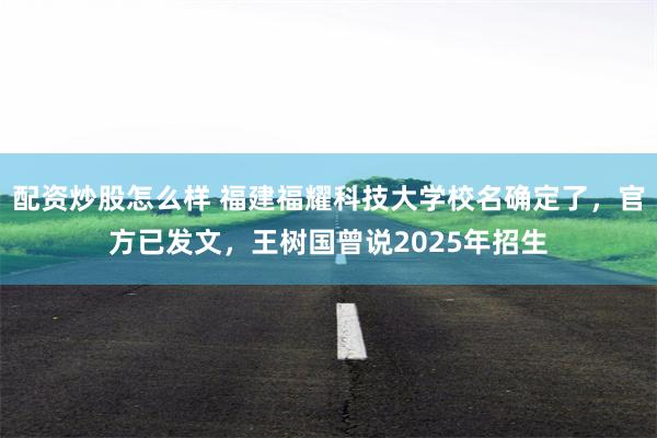 配资炒股怎么样 福建福耀科技大学校名确定了，官方已发文，王树国曾说2025年招生