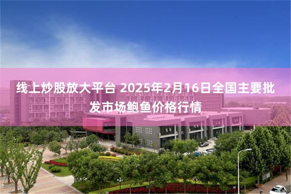 线上炒股放大平台 2025年2月16日全国主要批发市场鲍鱼价格行情