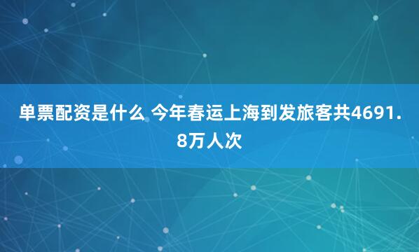 单票配资是什么 今年春运上海到发旅客共4691.8万人次