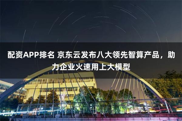 配资APP排名 京东云发布八大领先智算产品，助力企业火速用上大模型