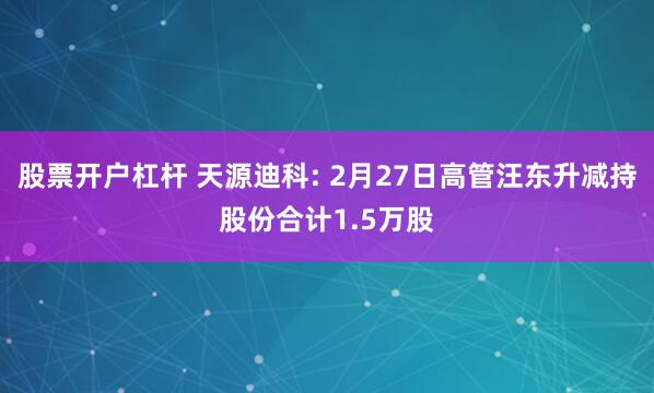 股票开户杠杆 天源迪科: 2月27日高管汪东升减持股份合计1.5万股