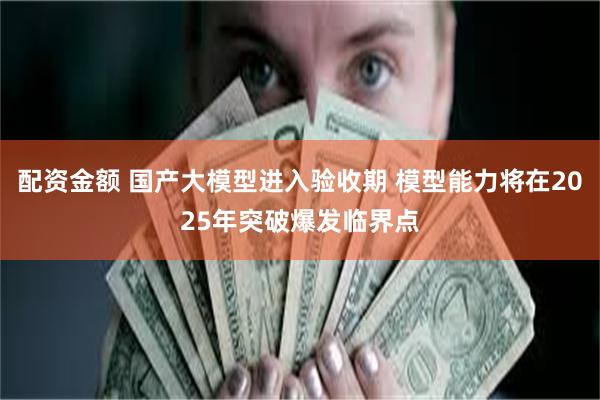 配资金额 国产大模型进入验收期 模型能力将在2025年突破爆发临界点