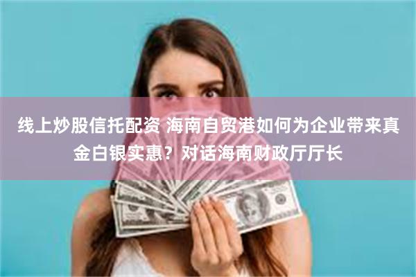 线上炒股信托配资 海南自贸港如何为企业带来真金白银实惠？对话海南财政厅厅长