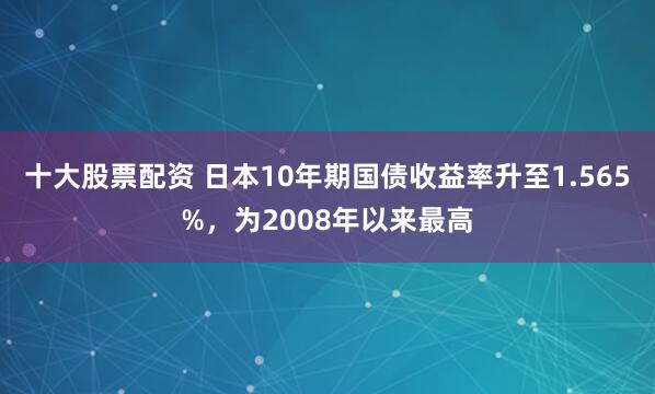 十大股票配资 日本10年期国债收益率升至1.565%，为2008年以来最高