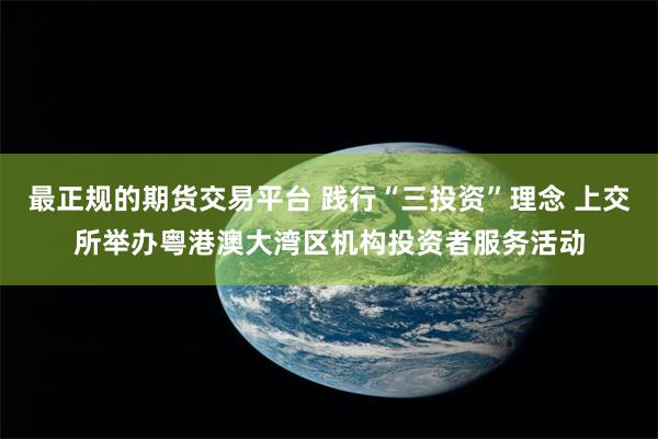 最正规的期货交易平台 践行“三投资”理念 上交所举办粤港澳大湾区机构投资者服务活动