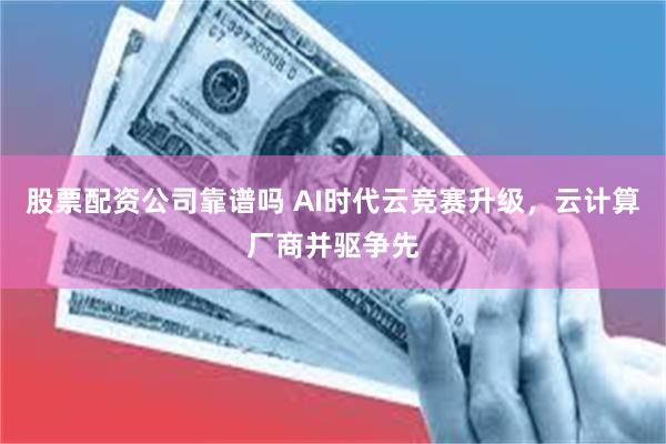 股票配资公司靠谱吗 AI时代云竞赛升级，云计算厂商并驱争先