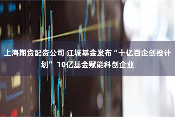 上海期货配资公司 江城基金发布“十亿百企创投计划” 10亿基金赋能科创企业