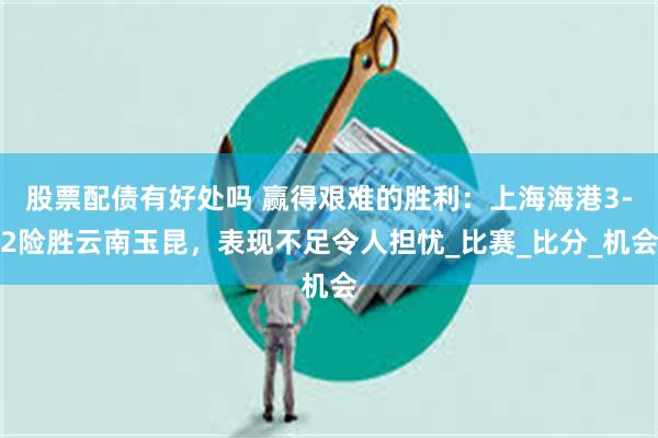 股票配债有好处吗 赢得艰难的胜利：上海海港3-2险胜云南玉昆